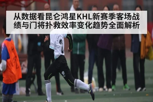 从数据看昆仑鸿星KHL新赛季客场战绩与门将扑救效率变化趋势全面解析